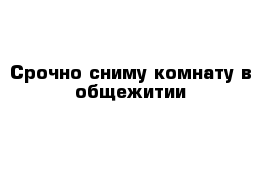 Срочно сниму комнату в общежитии